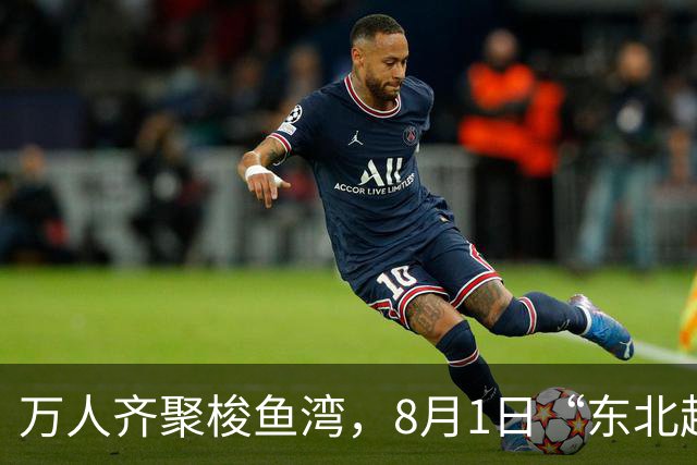 万人齐聚梭鱼湾，8月1日“东北超”大连主场嘉年华上演东北大联欢