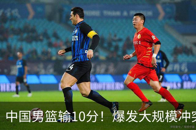 中国男篮输10分！爆发大规模冲突，3人罚出场，1人摔重伤