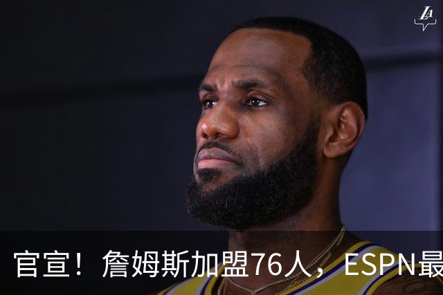官宣！詹姆斯加盟76人，ESPN最新实力榜：费城跃居东部第二