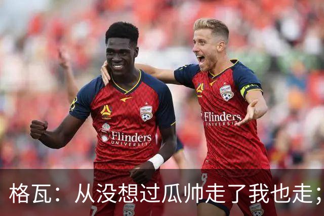 格瓦：从没想过瓜帅走了我也走；之前就能感觉到他想离开
