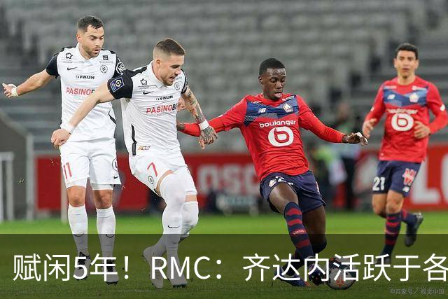 赋闲5年！RMC：齐达内活跃于各类表演赛慈善赛，现身各大体育赛事