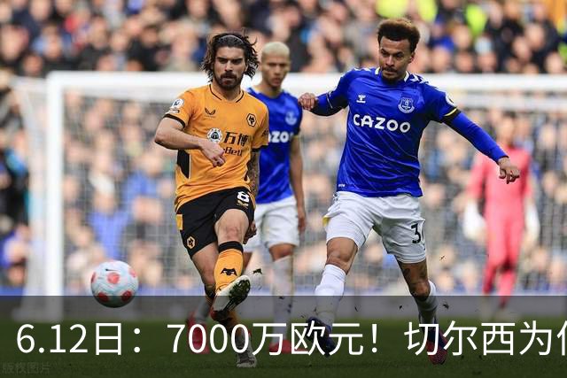 6.12日：7000万欧元！切尔西为何用天价锁死库库雷利亚的西甲梦？