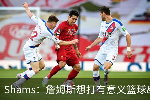 Shams：詹姆斯想打有意义篮球&每场保持竞争力 湖人近年变化巨大