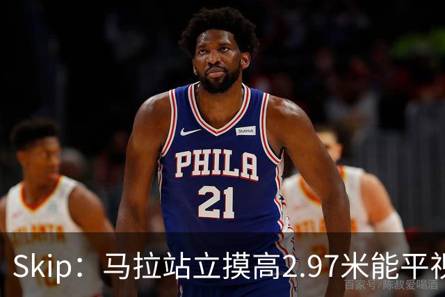 Skip：马拉站立摸高2.97米能平视文班 静态数据两人平起平坐